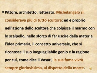 Pittore, architetto, letterato , Michelangelo si considerava più di tutto scultore : ed è proprio nell'azione dello scultore che colpisce il marmo con lo scalpello, nello sforzo di far uscire dalla materia l'idea primaria, il concetto universale, che si riconosce il suo ineguagliabile genio e la ragione per cui, come dice il Vasari,  la sua fama vivrà sempre gloriosissima, al dispetto della morte . 