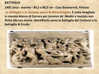 BATTAGLIA 1492 circa - marmo - 84,5 x 90,5 cm - Casa Buonarroti, Firenze La battaglia è la seconda opera di Michelangelo . È stata intagliata in marmo bianco di Carrara per Lorenzo de' Medici e lasciata non finita alla sua morte. Identificata come la battaglia dei Centauri o la battaglia di Ercole. 
