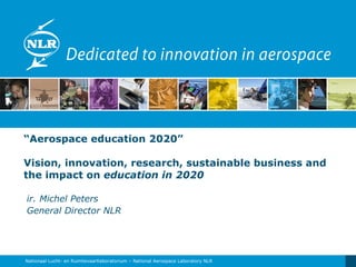 “ Aerospace education 2020”  Vision, innovation, research, sustainable business and the impact o n  education in 2020 ir. Michel Peters General Director NLR 