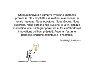 Chaque innovation démarre avec une immense
promesse. Des prophètes se mettent à annoncer un
monde nouveau. Nous écoutons. Nous rêvons. Nous
espérons. Nous perdons nos illusions. A la fin, chaque
innovation vient s’intégrer parmi les autres méthodes et
innovations qui l’ont précédé. Aucune n’est une
panacée, chacune contribue à l’ensemble.
QualBlog/ Jim Bryson
 