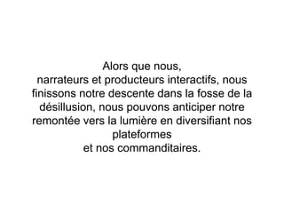 Alors que nous,
narrateurs et producteurs interactifs, nous
finissons notre descente dans la fosse de la
désillusion, nous pouvons anticiper notre
remontée vers la lumière en diversifiant nos
plateformes
et nos commanditaires.
 