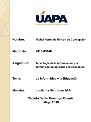 Nombre: Michel Herminia Rincón de Concepción
Matricula: 2018-05146
Asignatura: Tecnología de la información y la
comunicación aplicada a la educación
Tema: La informática y la Educación
Maestra: Lucitania Henríquez M.A
Recinto Santo Domingo Oriental
Mayo 2018
 