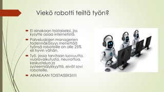 Viekö robotti teiltä työn?
Ei ainakaan toistaiseksi, jos
kysytte asiaa internetistä.
Palvelualojen managerien
todennäköisyys menettää
työnsä roboteille on alle 25%
eli hyvin vähän.
Työ, jossa tarvitaan luovuutta,
vuorovaikutusta, neuvottua,
keskustelua ja
systeemiälykkyyttä, eivät sovi
roboteille.
AINAKAAN TOISTAISEKSI!!!!
 