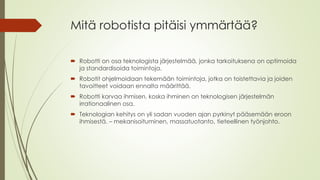 Mitä robotista pitäisi ymmärtää?
 Robotti on osa teknologista järjestelmää, jonka tarkoituksena on optimoida
ja standardisoida toimintoja.
 Robotit ohjelmoidaan tekemään toimintoja, jotka on toistettavia ja joiden
tavoitteet voidaan ennalta määrittää.
 Robotti korvaa ihmisen, koska ihminen on teknologisen järjestelmän
irrationaalinen osa.
 Teknologian kehitys on yli sadan vuoden ajan pyrkinyt pääsemään eroon
ihmisestä. – mekanisoituminen, massatuotanto, tieteellinen työnjohto.
 