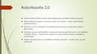 Robotisaatio 2.0
 Informaatioyhteiskunnassa tieto läpäisee ja yhdistää kaikki prosessit.
 Tieto kulkee moneen suuntaan, eikä vain yhteen, kuten perinteisissä
yhteiskunnissa.
 Tämä on tuonut tarpeen standardisoida tietoa ja nopeuttaa tiedon
liikkumista.
 Ihminen pystyy keräämään, prosessoimaan ja jalostamaan vain rajallisen
määrän tietoa. – Robotti sen sijaan on ylivoimainen tiedon kerääjä ja
prosessoija.
 Tiedon jalostaminen on edelleen ihmisen domain – mutta onko se sitä
jatkossa?
 