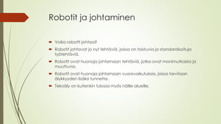 Robotit ja johtaminen
Voiko robotti johtaa?
Robotit johtavat jo nyt tehtäviä, joissa on toistuvia ja standardisoituja
työtehtäviä.
Robotit ovat huonoja johtamaan tehtäviä, jotka ovat monimutkaisia ja
muuttuvia.
Robotit ovat huonoja johtamaan vuorovaikutuksia, joissa tarvitaan
älykkyyden lisäksi tunnetta.
Tekoäly on kuitenkin tulossa myös näille alueille.
 