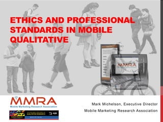 ETHICS AND PROFESSIONAL
STANDARDS IN MOBILE
QUALITATIVE
Mark Michelson, Executive Director
Mobile Marketing Research Association
 