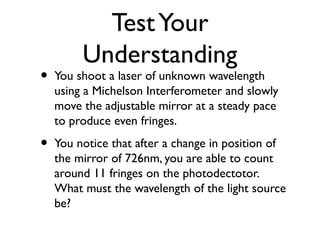 TestYour
Understanding
• You shoot a laser of unknown wavelength
using a Michelson Interferometer and slowly
move the adjustable mirror at a steady pace
to produce even fringes.
• You notice that after a change in position of
the mirror of 726nm, you are able to count
around 11 fringes on the photodectotor.
What must the wavelength of the light source
be?
 
