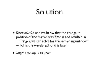 Solution
• Since m =2dλ and we know that the change in
position of the mirror was 726nm and resulted in
11 fringes, we can solve for the remaining unknown
which is the wavelength of this laser.
• =(2*726nm)/11=132nmλ
 