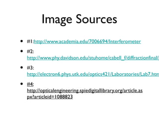 Image Sources
• #1:http://www.academia.edu/7006694/Interferometer
• #2:
http://www.phy.davidson.edu/stuhome/cabell_f/diffractionfinal/p
• #3:
http://electron6.phys.utk.edu/optics421/Laboratories/Lab7.htm
• #4:
http://opticalengineering.spiedigitallibrary.org/article.as
px?articleid=1088823
 