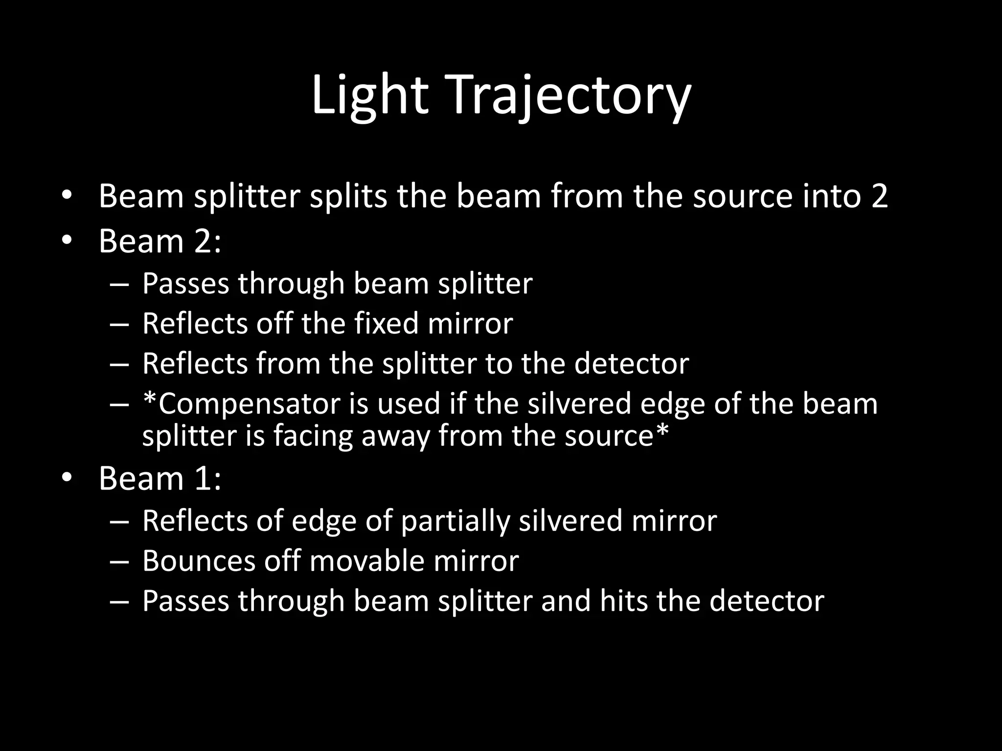 Light Trajectory
• Beam splitter splits the beam from the source into 2
• Beam 2:
– Passes through beam splitter
– Reflects off the fixed mirror
– Reflects from the splitter to the detector
– *Compensator is used if the silvered edge of the beam
splitter is facing away from the source*
• Beam 1:
– Reflects of edge of partially silvered mirror
– Bounces off movable mirror
– Passes through beam splitter and hits the detector
 