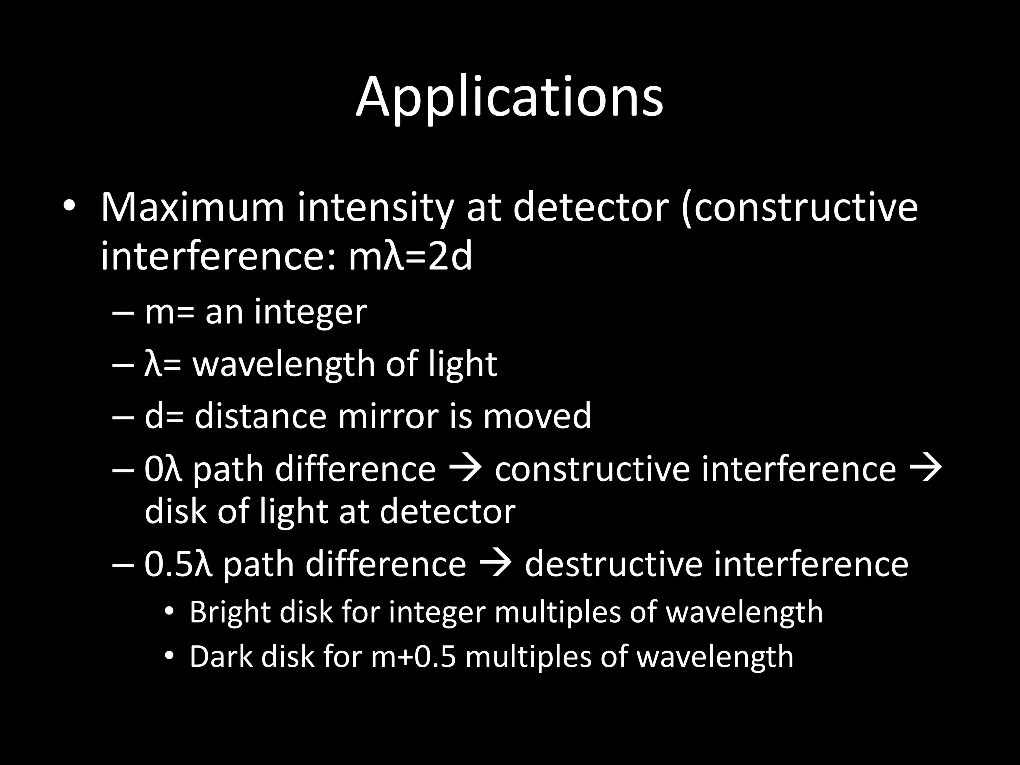 Applications
• Maximum intensity at detector (constructive
interference: mλ=2d
– m= an integer
– λ= wavelength of light
– d= distance mirror is moved
– 0λ path difference  constructive interference 
disk of light at detector
– 0.5λ path difference  destructive interference
• Bright disk for integer multiples of wavelength
• Dark disk for m+0.5 multiples of wavelength
 