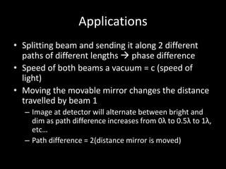 Applications
• Splitting beam and sending it along 2 different
paths of different lengths  phase difference
• Speed of both beams a vacuum = c (speed of
light)
• Moving the movable mirror changes the distance
travelled by beam 1
– Image at detector will alternate between bright and
dim as path difference increases from 0λ to 0.5λ to 1λ,
etc…
– Path difference = 2(distance mirror is moved)
 
