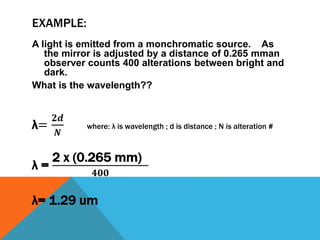 EXAMPLE:
A light is emitted from a monchromatic source. As
the mirror is adjusted by a distance of 0.265 mman
observer counts 400 alterations between bright and
dark.
What is the wavelength??
λ=
𝟐𝒅
𝑵
where: λ is wavelength ; d is distance ; N is alteration #
λ =
2 x (0.265 mm)
𝟒𝟎𝟎
λ= 1.29 um
 