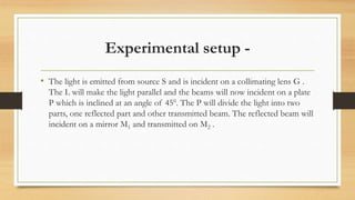 Experimental setup -
• The light is emitted from source S and is incident on a collimating lens G .
The L will make the light parallel and the beams will now incident on a plate
P which is inclined at an angle of 450. The P will divide the light into two
parts, one reflected part and other transmitted beam. The reflected beam will
incident on a mirror M1 and transmitted on M2 .
 