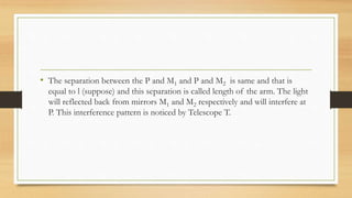 • The separation between the P and M1 and P and M2 is same and that is
equal to l (suppose) and this separation is called length of the arm. The light
will reflected back from mirrors M1 and M2 respectively and will interfere at
P. This interference pattern is noticed by Telescope T.
 