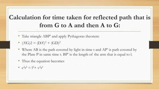 Calculation for time taken for reflected path that is
from G to A and then A to G:
• Take triangle ABP’ and apply Pythagoras theorem:
• (A’G)2 = (DA’)2 + (GD)2
• Where AB is the path covered by light in time t and AP’ is path covered by
the Plate P in same time t. BP’ is the length of the arm that is equal to l.
• Thus the equation becomes
• c2t2 = l2+ v2t2
 