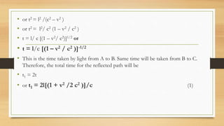 • or t2 = l2 /(c2 – v2 )
• or t2 = l2/ c2 (1 – v2 / c2 )
• t = l/ c [(1 – v2/ c2)]1/2 or
• t = l/c [(1 – v2 / c2 )]-1/2
• This is the time taken by light from A to B. Same time will be taken from B to C.
Therefore, the total time for the reflected path will be
• t1 = 2t
• or t1 = 2l[(1 + v2 /2 c2 )]/c (1)
 