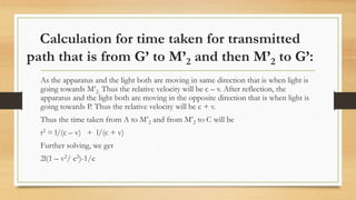 Calculation for time taken for transmitted
path that is from G’ to M’2 and then M’2 to G’:
As the apparatus and the light both are moving in same direction that is when light is
going towards M’2. Thus the relative velocity will be c – v. After reflection, the
apparatus and the light both are moving in the opposite direction that is when light is
going towards P. Thus the relative velocity will be c + v.
Thus the time taken from A to M’2 and from M’2 to C will be
t2 = l/(c – v) + l/(c + v)
Further solving, we get
2l(1 – v2/ c2)-1/c
 