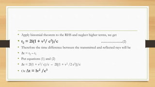 • Apply binomial theorem to the RHS and neglect higher terms, we get
• t2 = 2l(1 + v2/ c2)/c ……………..(2)
• Therefore the time difference between the transmitted and reflected rays will be
• ∆t = t2 – t1
• Put equations (1) and (2)
• ∆t = 2l(1 + v2/ c)/c – 2l[(1 + v2 /2 c2)]/c
• Or ∆t = lv2 /c3
 