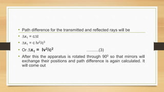 • Path difference for the transmitted and reflected rays will be
• ∆x1 = c∆t
• ∆x1 = c lv2/c3
• Or ∆x1 = lv2/c2 ………(3)
• After this the apparatus is rotated through 900 so that mirrors will
exchange their positions and path difference is again calculated. It
will come out
 