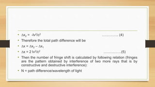 • ∆x2 = -lv2/c2 ………….. (4)
• Therefore the total path difference will be
• ∆x = ∆x2 – ∆x1
• ∆x = 2 lv2/c2 ……………(5)
• Then the number of fringe shift is calculated by following relation (fringes
are the pattern obtained by interference of two more rays that is by
constructive and destructive interference):
• N = path difference/wavelength of light
 