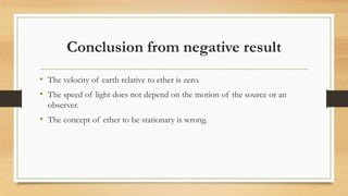 Conclusion from negative result
• The velocity of earth relative to ether is zero.
• The speed of light does not depend on the motion of the source or an
observer.
• The concept of ether to be stationary is wrong.
 