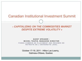 Canadian Institutional Investment Summit

  « CAPITALIZINGON THE COMMODITIES MARKET
         DESPITE EXTREME VOLATILITY »


                         GUEST SPEAKER :
          MICHEL TOUPIN, MANAGING DIRECTOR
      FONDS COMMUN DE PLACEMENT DES RÉGIMES DE
            R E T R A I T E D E L ’ U N I V E R S I T É L AV A L



          October 17-19, 2011 - Hilton Lac-Leamy,
                Gatineau-Ottawa, Quebec
 