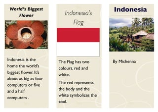 World’s Biggest                              Indonesia
    Flower                Indonesia’s
                             Flag




Indonesia is the                              By Michenna
                       The Flag has two
home the world’s       colours, red and
biggest ﬂower. It’s    white.
about as big as four
                       The red represents
computers or ﬁve
                       the body and the
and a half
                       white symbolizes the
computers .
                       soul.
 