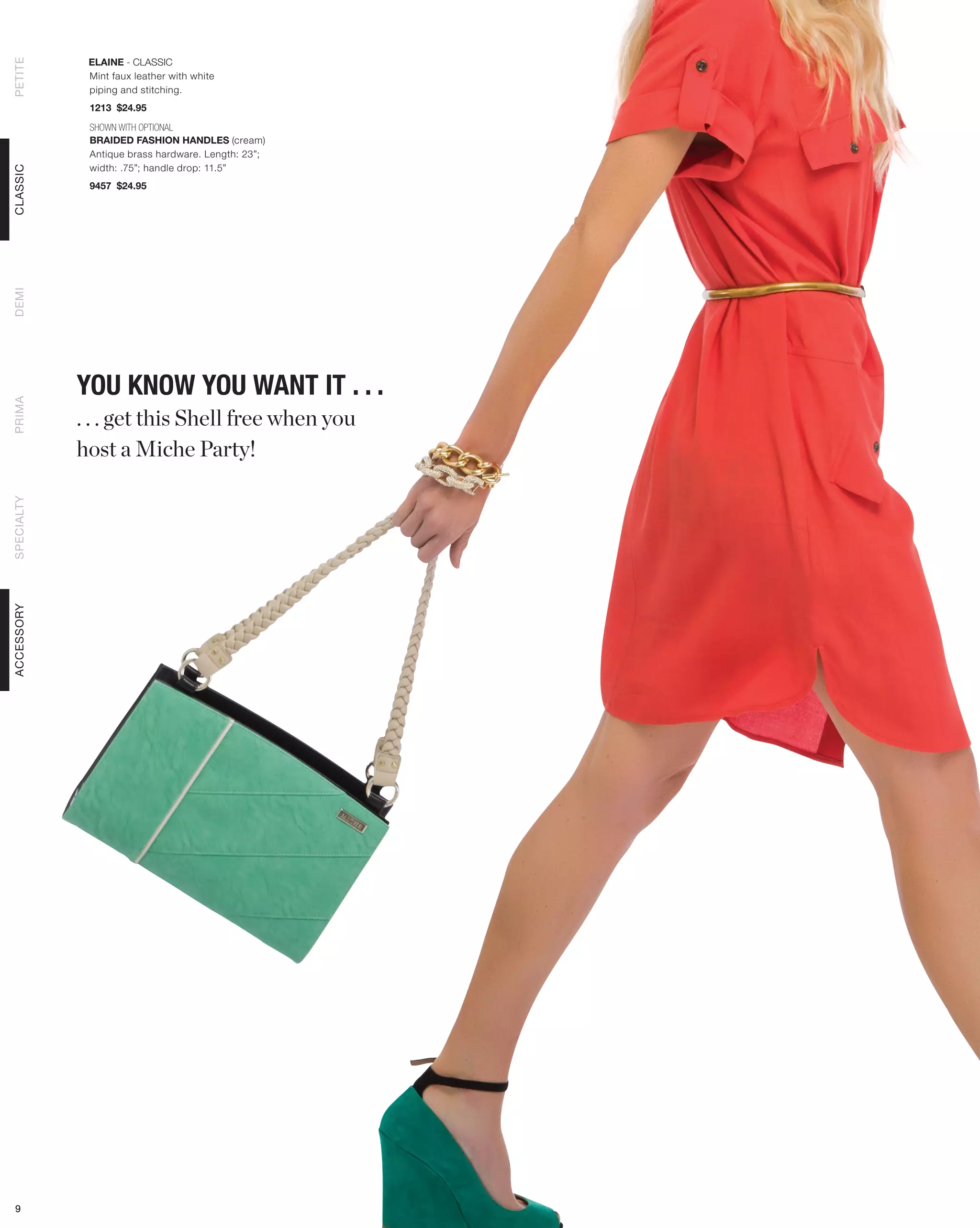 ELAINE - CLASSIC
PETITE



             Mint faux leather with white
             piping and stitching.
             1213 $24.95

             SHOWN WITH OPTIONAL
             BRAIDED FASHION HANDLES (cream)
             Antique brass hardware. Length: 23”;
             width: .75”; handle drop: 11.5”
CLASSIC




             9457 $24.95
DEMI




            YOU KNOW YOU WANT IT . . .
PRIMA




            . . . get this Shell free when you
            host a Miche Party!
SPECIALTY
ACCESSORY




 9
 