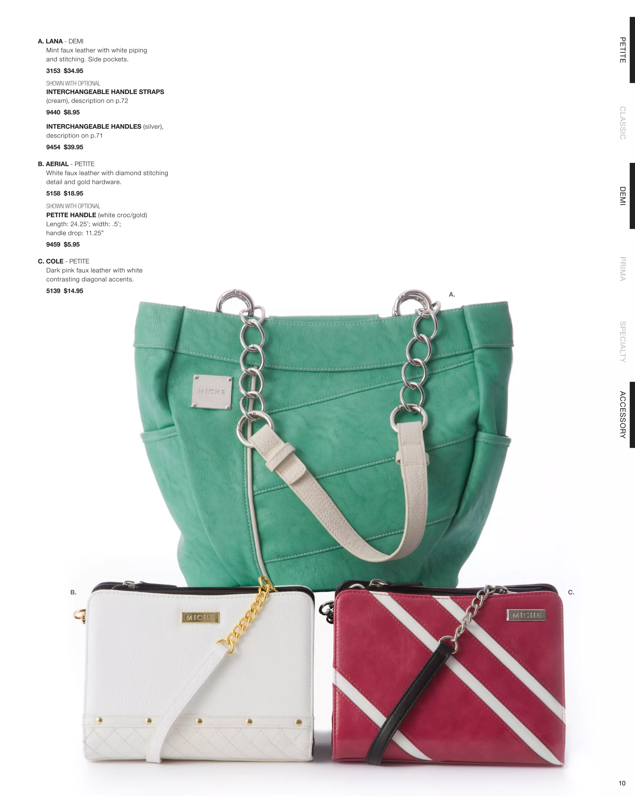 PETITE
A. LANA - DEMI
   Mint faux leather with white piping
   and stitching. Side pockets.
  3153 $34.95

  SHOWN WITH OPTIONAL
  INTERCHANGEABLE HANDLE STRAPS
  (cream), description on p.72




                                                         CLASSIC
  9440 $8.95

  INTERCHANGEABLE HANDLES (silver),
  description on p.71
  9454 $39.95

B. AERIAL - PETITE
   White faux leather with diamond stitching
   detail and gold hardware.




                                                         DEMI
  5158 $18.95

  SHOWN WITH OPTIONAL
  PETITE HANDLE (white croc/gold)
  Length: 24.25’; width: .5’;
  handle drop: 11.25”
  9459 $5.95




                                                         PRIMA
C. COLE - PETITE
   Dark pink faux leather with white
   contrasting diagonal accents.
  5139 $14.95
                                               A.




                                                         SPECIALTY
                                                         ACCESSORY
           B.                                       C.




                                                         10
 