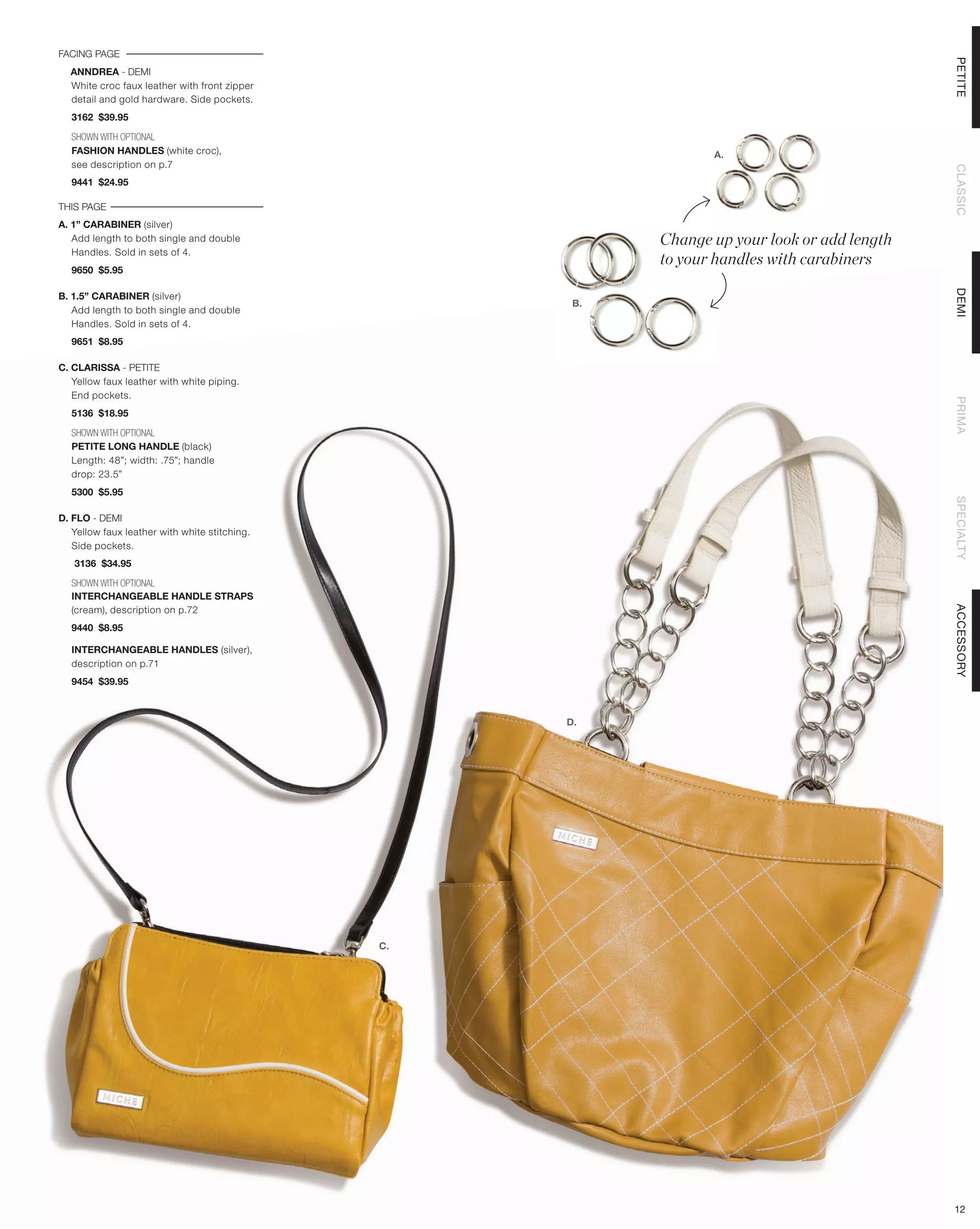 FACING PAGE




                                                                                              PETITE
  ANNDREA - DEMI
  White croc faux leather with front zipper
  detail and gold hardware. Side pockets.
  3162 $39.95

  SHOWN WITH OPTIONAL
  FASHION HANDLES (white croc),                                  A.
  see description on p.7




                                                                                              CLASSIC
  9441 $24.95

THIS PAGE
A. 1” CARABINER (silver)
   Add length to both single and double                   Change up your look or add length
                                                          to your handles with carabiners
   Handles. Sold in sets of 4.
  9650 $5.95




                                                                                              DEMI
B. 1.5” CARABINER (silver)
                                                     B.
   Add length to both single and double
   Handles. Sold in sets of 4.
  9651 $8.95

C. CLARISSA - PETITE
   Yellow faux leather with white piping.
   End pockets.




                                                                                              PRIMA
  5136 $18.95

  SHOWN WITH OPTIONAL
  PETITE LONG HANDLE (black)
  Length: 48”; width: .75”; handle
  drop: 23.5”
  5300 $5.95




                                                                                              SPECIALTY
D. FLO - DEMI
   Yellow faux leather with white stitching.
   Side pockets.
   3136 $34.95

  SHOWN WITH OPTIONAL
  INTERCHANGEABLE HANDLE STRAPS




                                                                                              ACCESSORY
  (cream), description on p.72
  9440 $8.95

  INTERCHANGEABLE HANDLES (silver),
  description on p.71
  9454 $39.95



                                                    D.




                                               C.




                                                                                              12
 