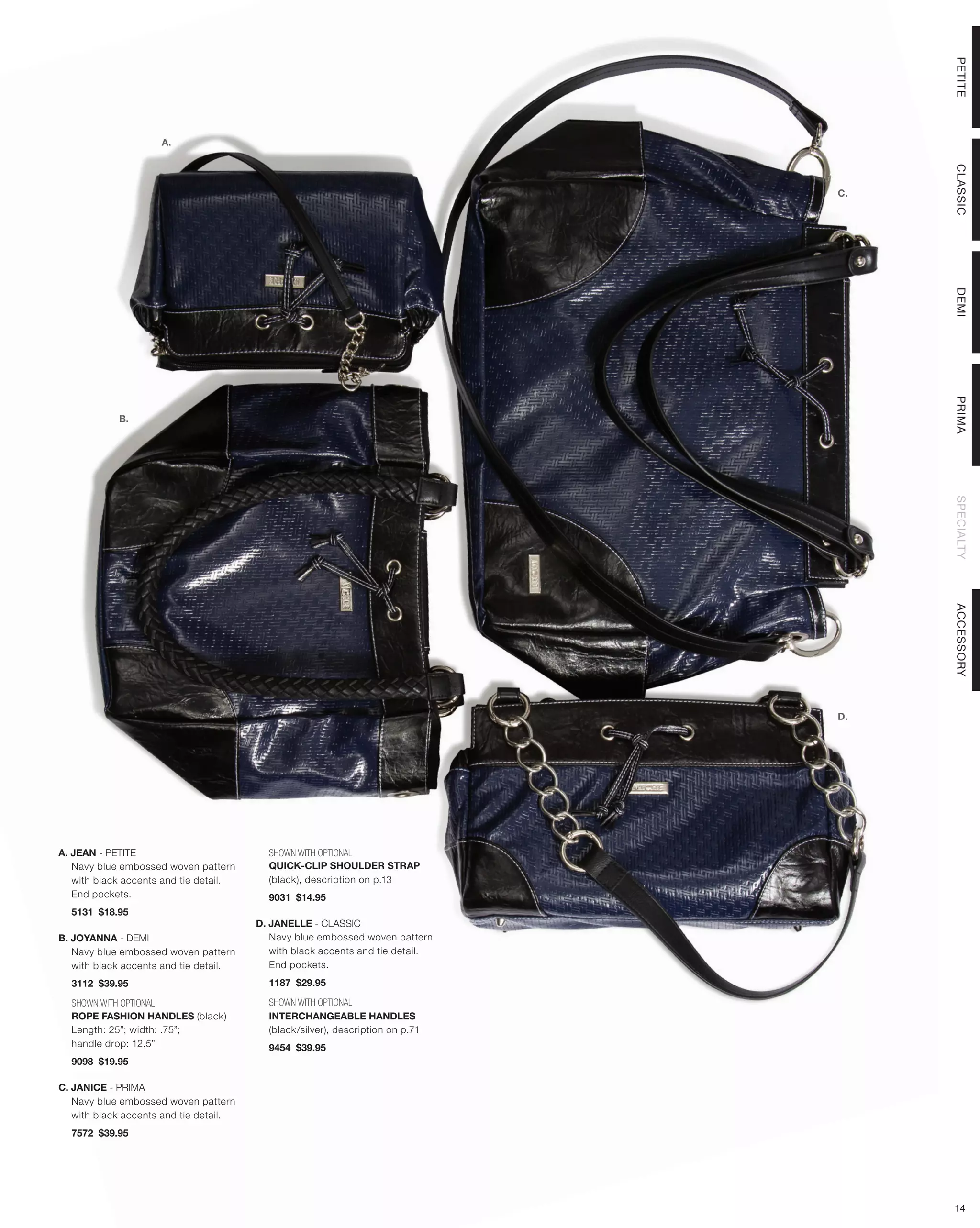 PETITE
                     A.




                                                                                     CLASSIC
                                                                                C.




                                                                                     DEMI
                                                                                     PRIMA
            B.




                                                                                     SPECIALTY
                                                                                     ACCESSORY
                                                                                D.




A. JEAN - PETITE                          SHOWN WITH OPTIONAL
   Navy blue embossed woven pattern       QUICK-CLIP SHOULDER STRAP
   with black accents and tie detail.     (black), description on p.13
   End pockets.                           9031 $14.95
  5131 $18.95
                                        D. JANELLE - CLASSIC
B. JOYANNA - DEMI                          Navy blue embossed woven pattern
   Navy blue embossed woven pattern        with black accents and tie detail.
   with black accents and tie detail.      End pockets.
  3112 $39.95                             1187 $29.95

  SHOWN WITH OPTIONAL                     SHOWN WITH OPTIONAL
  ROPE FASHION HANDLES (black)            INTERCHANGEABLE HANDLES
  Length: 25”; width: .75”;               (black/silver), description on p.71
  handle drop: 12.5”                      9454 $39.95
  9098 $19.95

C. JANICE - PRIMA
   Navy blue embossed woven pattern
   with black accents and tie detail.
  7572 $39.95




                                                                                     14
 