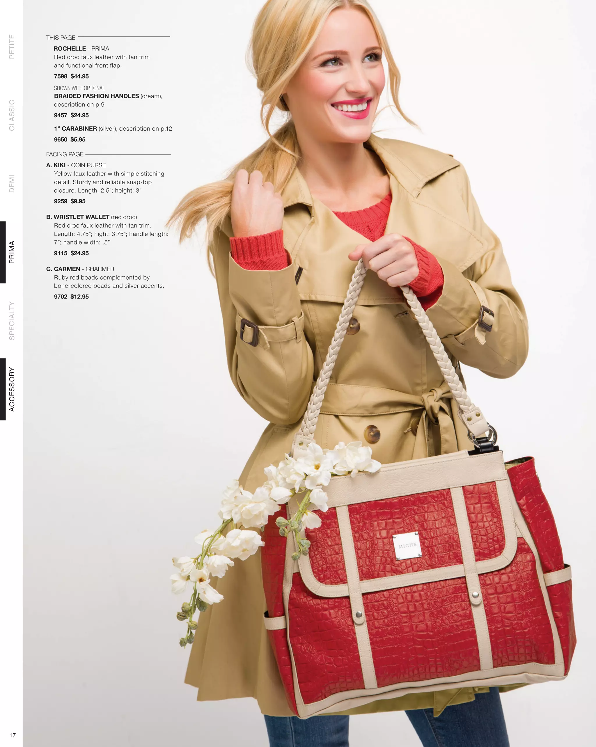 THIS PAGE
PETITE




              ROCHELLE - PRIMA
              Red croc faux leather with tan trim
              and functional front flap.
              7598 $44.95

              SHOWN WITH OPTIONAL
              BRAIDED FASHION HANDLES (cream),
CLASSIC




              description on p.9
              9457 $24.95

              1” CARABINER (silver), description on p.12
              9650 $5.95

            FACING PAGE
            A. KIKI - COIN PURSE
               Yellow faux leather with simple stitching
DEMI




               detail. Sturdy and reliable snap-top
               closure. Length: 2.5”; height: 3”
              9259 $9.95

            B. WRISTLET WALLET (rec croc)
               Red croc faux leather with tan trim.
               Length: 4.75”; hight: 3.75”; handle length:
               7”; handle width: .5”
PRIMA




              9115 $24.95

            C. CARMEN - CHARMER
               Ruby red beads complemented by
               bone-colored beads and silver accents.
              9702 $12.95
SPECIALTY
ACCESSORY




 17
 