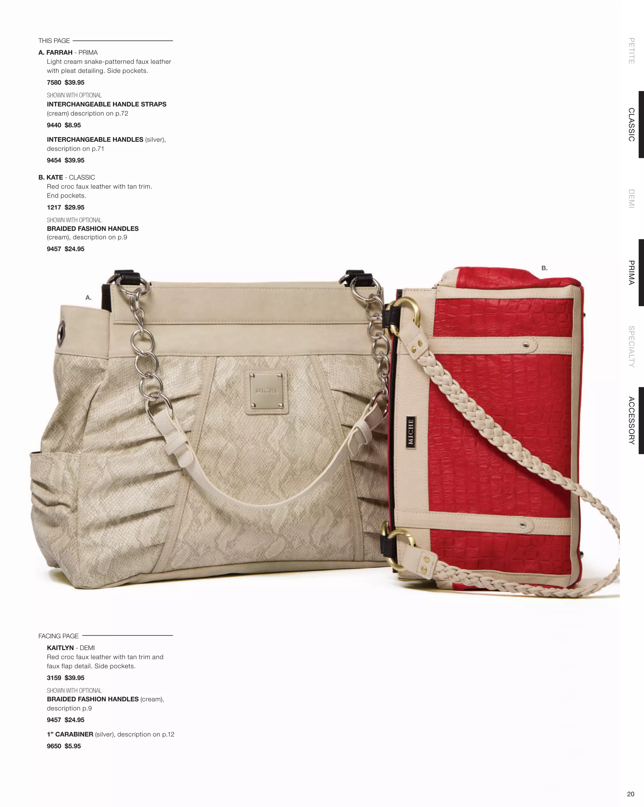 THIS PAGE




                                                    PETITE
A. FARRAH - PRIMA
   Light cream snake-patterned faux leather
   with pleat detailing. Side pockets.
  7580 $39.95

  SHOWN WITH OPTIONAL
  INTERCHANGEABLE HANDLE STRAPS




                                                    CLASSIC
  (cream) description on p.72
  9440 $8.95

  INTERCHANGEABLE HANDLES (silver),
  description on p.71
  9454 $39.95

B. KATE - CLASSIC
   Red croc faux leather with tan trim.




                                                    DEMI
   End pockets.
  1217 $29.95

  SHOWN WITH OPTIONAL
  BRAIDED FASHION HANDLES
  (cream), description on p.9
  9457 $24.95




                                                    PRIMA
                                               B.



                A.




                                                    SPECIALTY
                                                    ACCESSORY
FACING PAGE
  KAITLYN - DEMI
  Red croc faux leather with tan trim and
  faux flap detail. Side pockets.
  3159 $39.95

  SHOWN WITH OPTIONAL
  BRAIDED FASHION HANDLES (cream),
  description p.9
  9457 $24.95

  1” CARABINER (silver), description on p.12
  9650 $5.95




                                                    20
 