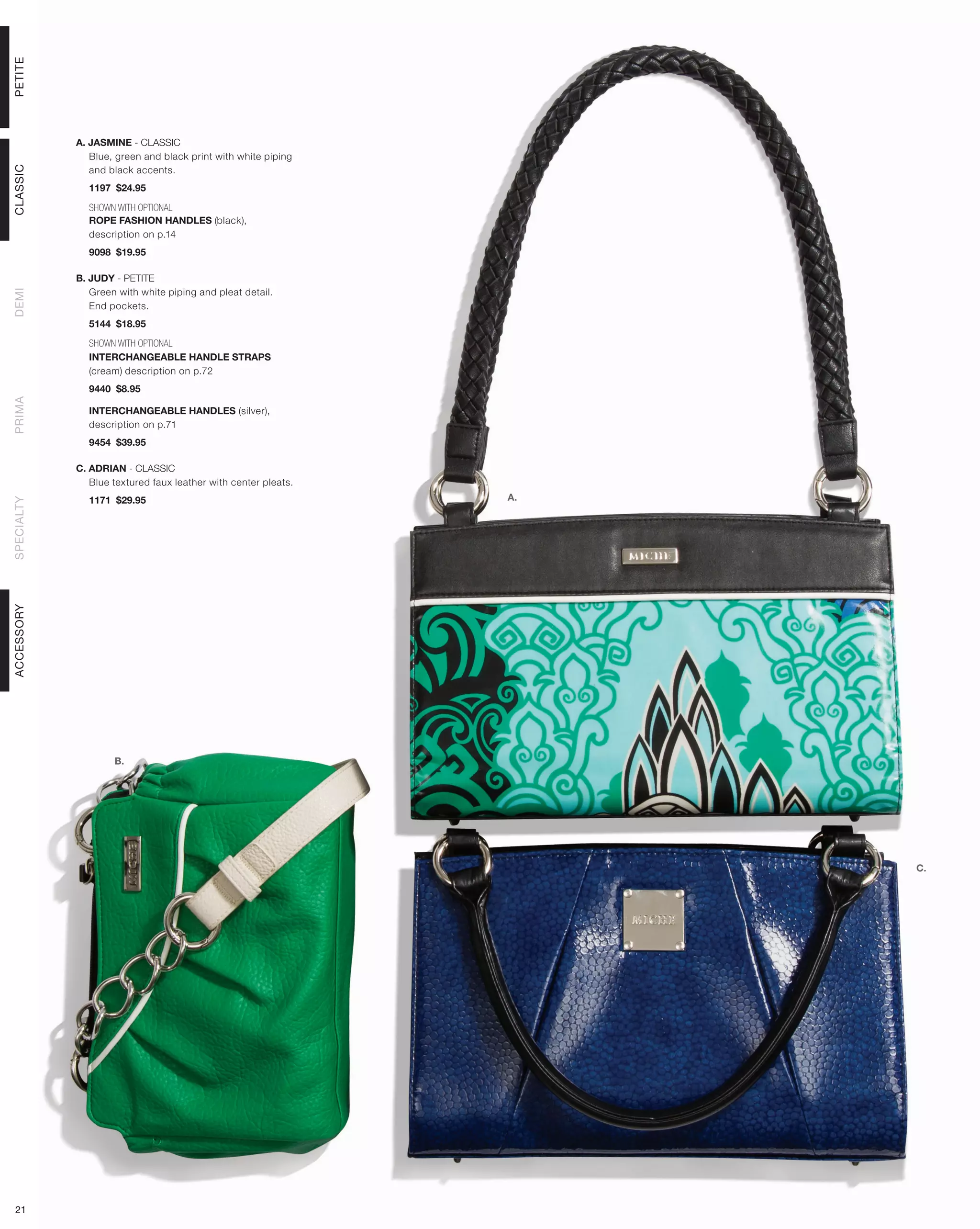 PETITE




            A. JASMINE - CLASSIC
               Blue, green and black print with white piping
               and black accents.
CLASSIC




              1197 $24.95

              SHOWN WITH OPTIONAL
              ROPE FASHION HANDLES (black),
              description on p.14
              9098 $19.95

            B. JUDY - PETITE
               Green with white piping and pleat detail.
DEMI




               End pockets.
              5144 $18.95

              SHOWN WITH OPTIONAL
              INTERCHANGEABLE HANDLE STRAPS
              (cream) description on p.72
              9440 $8.95
PRIMA




              INTERCHANGEABLE HANDLES (silver),
              description on p.71
              9454 $39.95

            C. ADRIAN - CLASSIC
               Blue textured faux leather with center pleats.
              1171 $29.95                                       A.
SPECIALTY
ACCESSORY




                    B.




                                                                     C.




 21
 