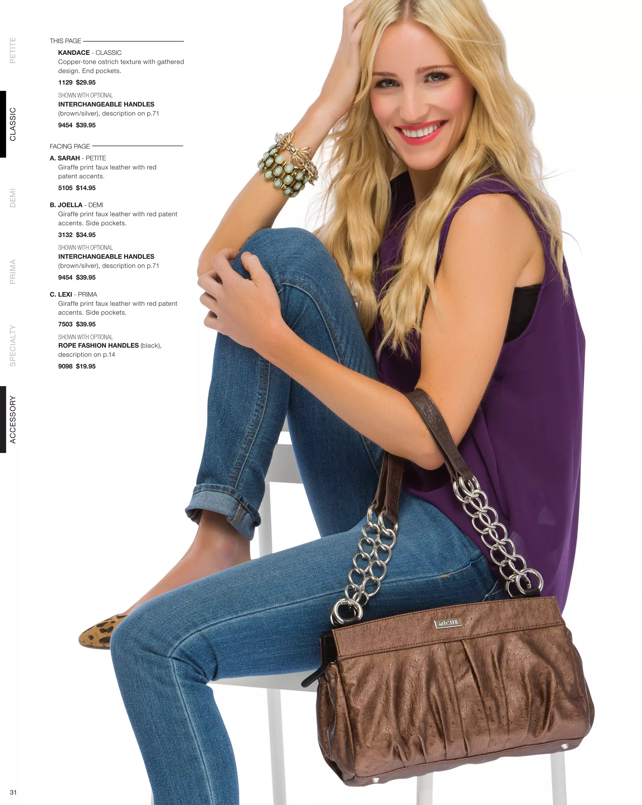 THIS PAGE
PETITE




              KANDACE - CLASSIC
              Copper-tone ostrich texture with gathered
              design. End pockets.
               1129 $29.95

               SHOWN WITH OPTIONAL
               INTERCHANGEABLE HANDLES
CLASSIC




               (brown/silver), description on p.71
               9454 $39.95


            FACING PAGE
            A. SARAH - PETITE
               Giraffe print faux leather with red
               patent accents.
               5105 $14.95
DEMI




            B. JOELLA - DEMI
               Giraffe print faux leather with red patent
               accents. Side pockets.
               3132 $34.95

               SHOWN WITH OPTIONAL
               INTERCHANGEABLE HANDLES
PRIMA




               (brown/silver), description on p.71
               9454 $39.95

            C. LEXI - PRIMA
               Giraffe print faux leather with red patent
               accents. Side pockets.
               7503 $39.95
SPECIALTY




               SHOWN WITH OPTIONAL
               ROPE FASHION HANDLES (black),
               description on p.14
               9098 $19.95
ACCESSORY




 31
 