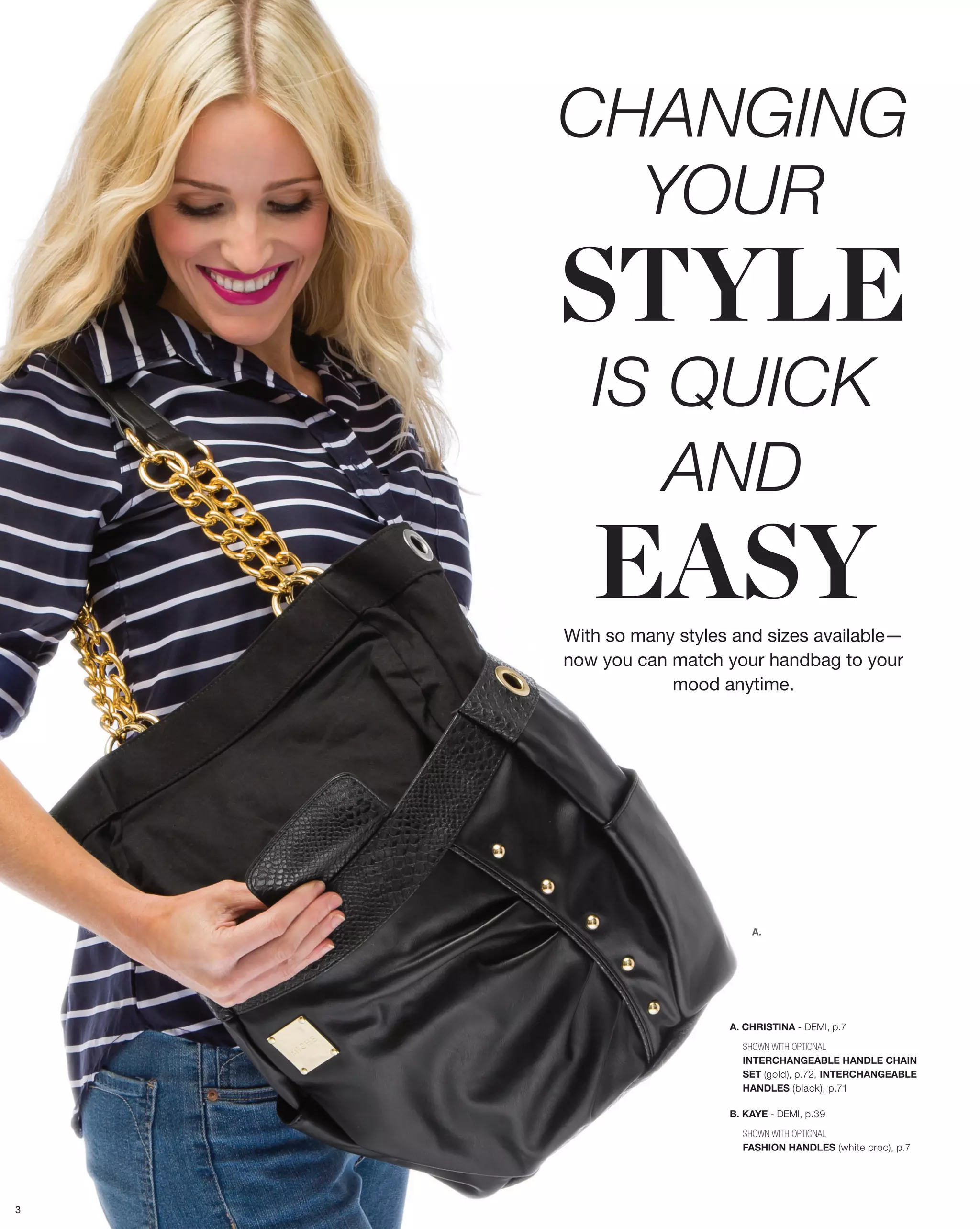 CHANGING
      YOUR
    STYLE
       IS QUICK
          AND
       EASY
    With so many styles and sizes available—
    now you can match your handbag to your
                mood anytime.




                           A.




                       A. CHRISTINA - DEMI, p.7

                         SHOWN WITH OPTIONAL
                         INTERCHANGEABLE HANDLE CHAIN
                         SET (gold), p.72, INTERCHANGEABLE
                         HANDLES (black), p.71

                       B. KAYE - DEMI, p.39

                         SHOWN WITH OPTIONAL
                         FASHION HANDLES (white croc), p.7




3
 
