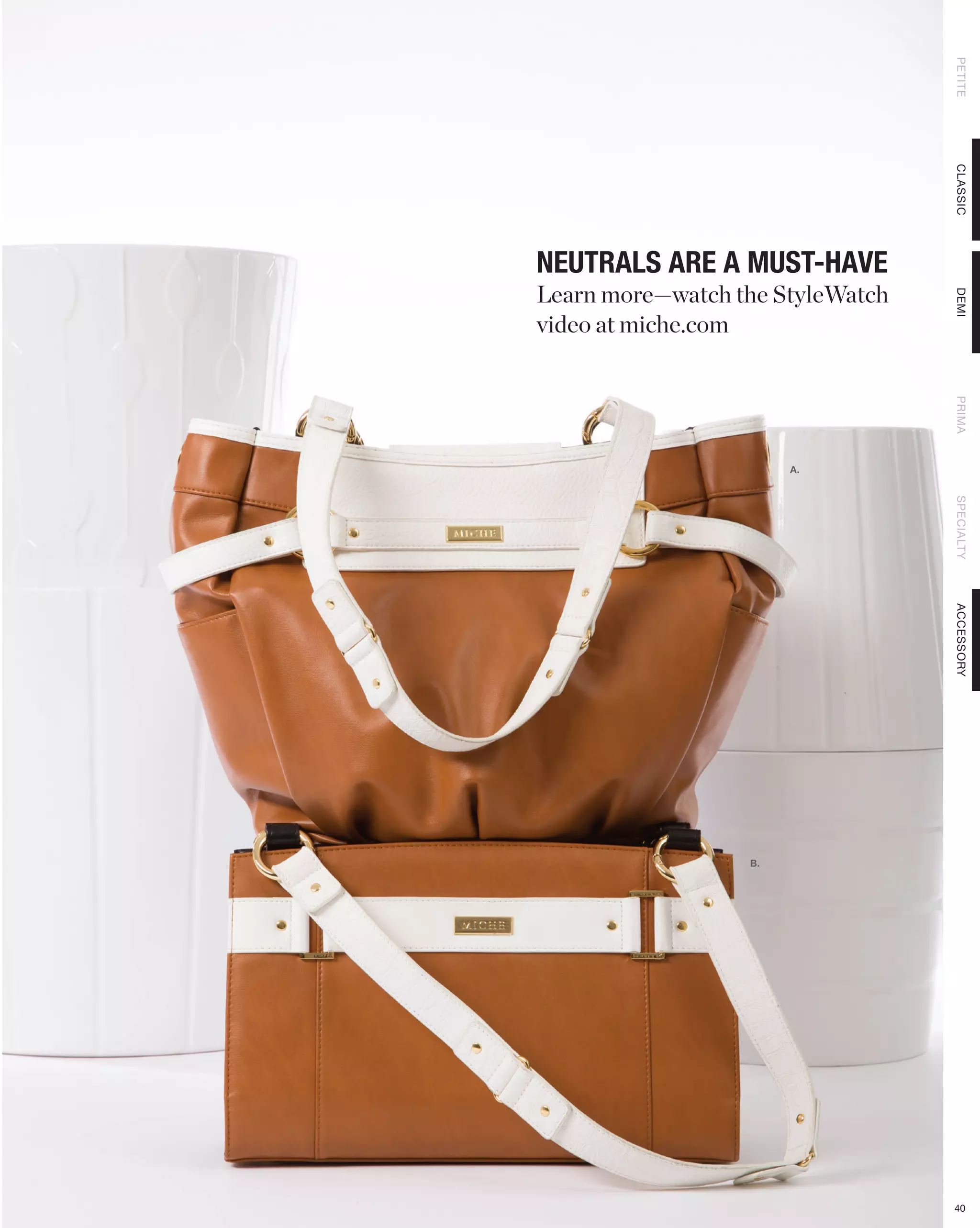 PETITE
                                  CLASSIC
NEUTRALS ARE A MUST-HAVE
Learn more—watch the StyleWatch




                                  DEMI
video at miche.com




                                  PRIMA
                       A.




                                  SPECIALTY
                                  ACCESSORY
                  B.




                                  40
 