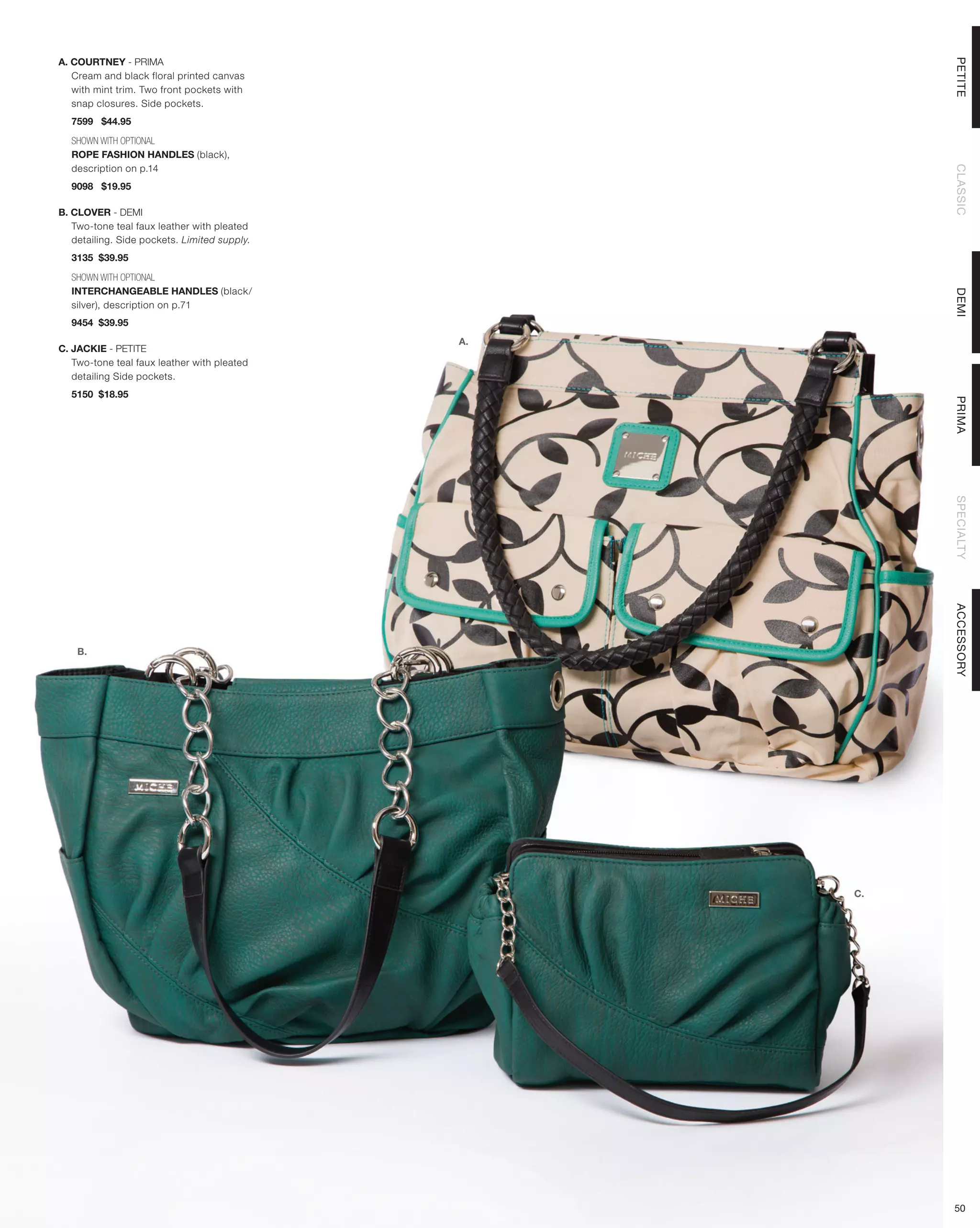 A. COURTNEY - PRIMA




                                                        PETITE
   Cream and black floral printed canvas
   with mint trim. Two front pockets with
   snap closures. Side pockets.
  7599 $44.95

  SHOWN WITH OPTIONAL
  ROPE FASHION HANDLES (black),
  description on p.14




                                                        CLASSIC
  9098 $19.95

B. CLOVER - DEMI
   Two-tone teal faux leather with pleated
   detailing. Side pockets. Limited supply.
  3135 $39.95

  SHOWN WITH OPTIONAL
  INTERCHANGEABLE HANDLES (black/




                                                        DEMI
  silver), description on p.71
  9454 $39.95
                                              A.
C. JACKIE - PETITE
   Two-tone teal faux leather with pleated
   detailing Side pockets.
  5150 $18.95




                                                        PRIMA
                                                        SPECIALTY
                                                        ACCESSORY
    B.




                                                   C.




                                                        50
 