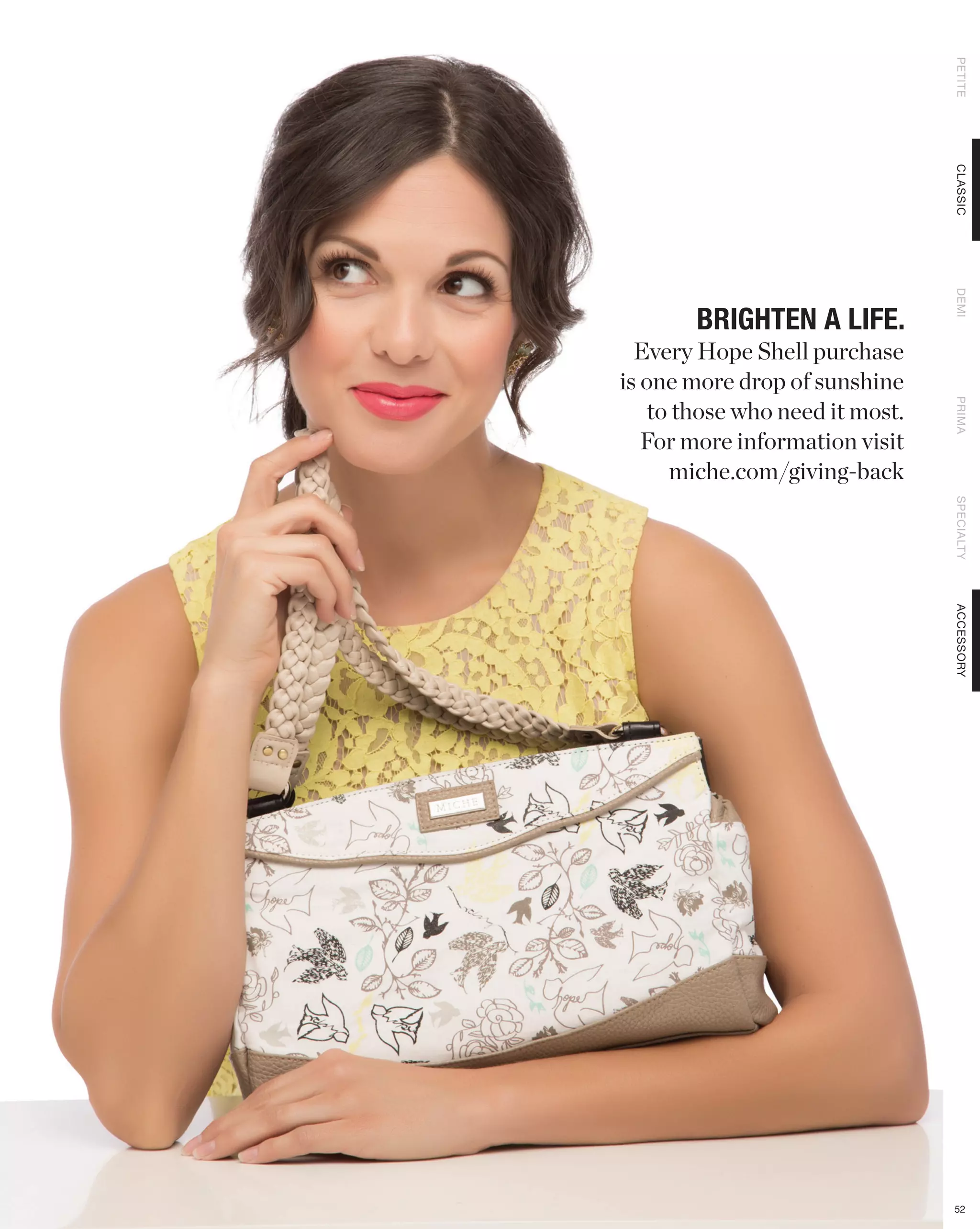 PETITE
                                CLASSIC
                                DEMI
       BRIGHTEN A LIFE.
  Every Hope Shell purchase
is one more drop of sunshine
   to those who need it most.




                                PRIMA
   For more information visit
     miche.com/giving-back




                                SPECIALTY
                                ACCESSORY




                                52
 