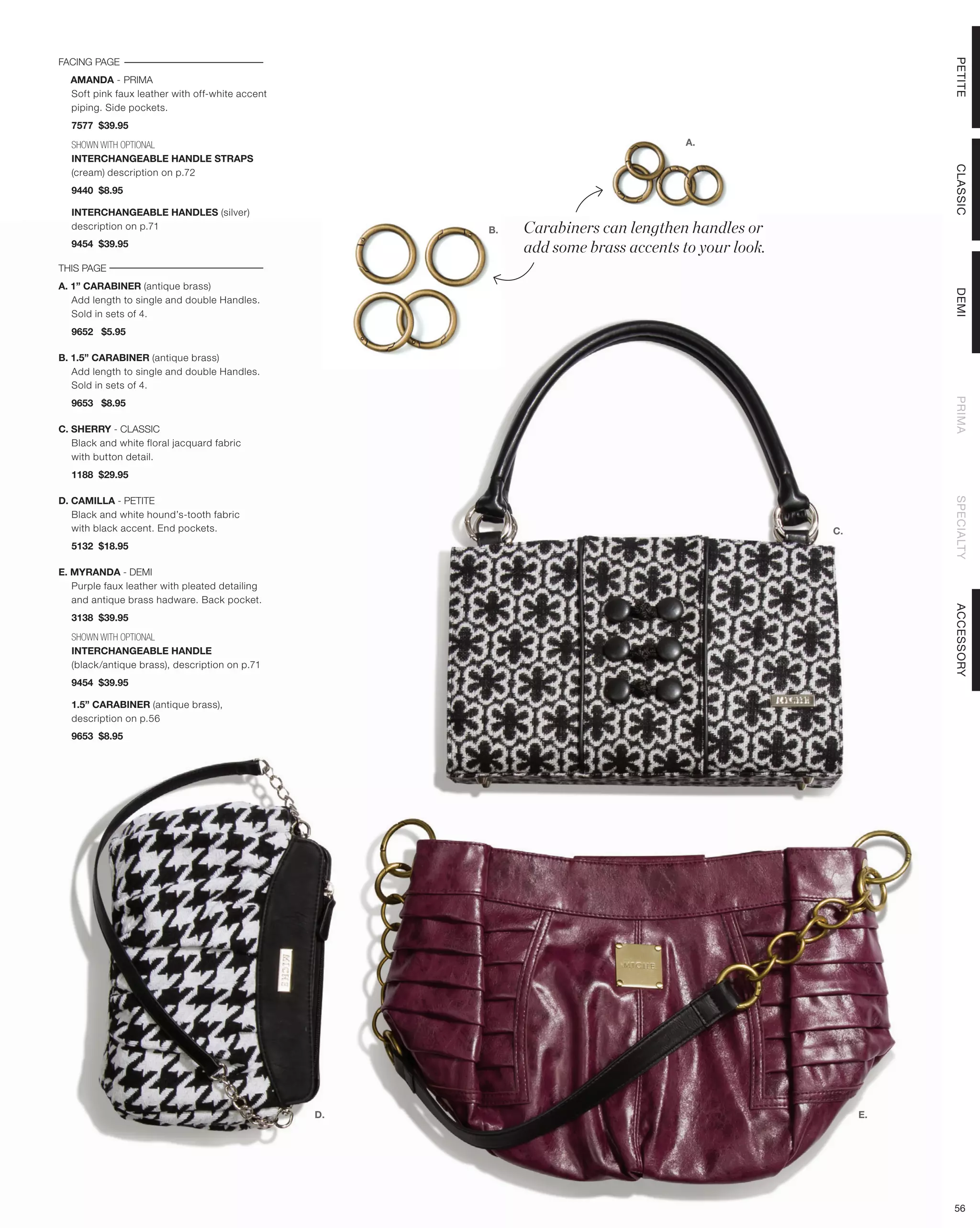 FACING PAGE




                                                                                                            PETITE
  AMANDA - PRIMA
  Soft pink faux leather with off-white accent
  piping. Side pockets.
  7577 $39.95

  SHOWN WITH OPTIONAL                                                              A.
  INTERCHANGEABLE HANDLE STRAPS




                                                                                                            CLASSIC
  (cream) description on p.72
  9440 $8.95

  INTERCHANGEABLE HANDLES (silver)
  description on p.71                                 B.   Carabiners can lengthen handles or
  9454 $39.95
                                                           add some brass accents to your look.
THIS PAGE
A. 1” CARABINER (antique brass)




                                                                                                            DEMI
   Add length to single and double Handles.
   Sold in sets of 4.
  9652 $5.95

B. 1.5” CARABINER (antique brass)
   Add length to single and double Handles.
   Sold in sets of 4.




                                                                                                            PRIMA
  9653 $8.95

C. SHERRY - CLASSIC
   Black and white floral jacquard fabric
   with button detail.
  1188 $29.95

D. CAMILLA - PETITE




                                                                                                            SPECIALTY
   Black and white hound’s-tooth fabric
   with black accent. End pockets.                                                                C.
  5132 $18.95

E. MYRANDA - DEMI
   Purple faux leather with pleated detailing
   and antique brass hadware. Back pocket.




                                                                                                            ACCESSORY
  3138 $39.95

  SHOWN WITH OPTIONAL
  INTERCHANGEABLE HANDLE
  (black/antique brass), description on p.71
  9454 $39.95

  1.5” CARABINER (antique brass),
  description on p.56
  9653 $8.95




                                                 D.                                                    E.




                                                                                                            56
 