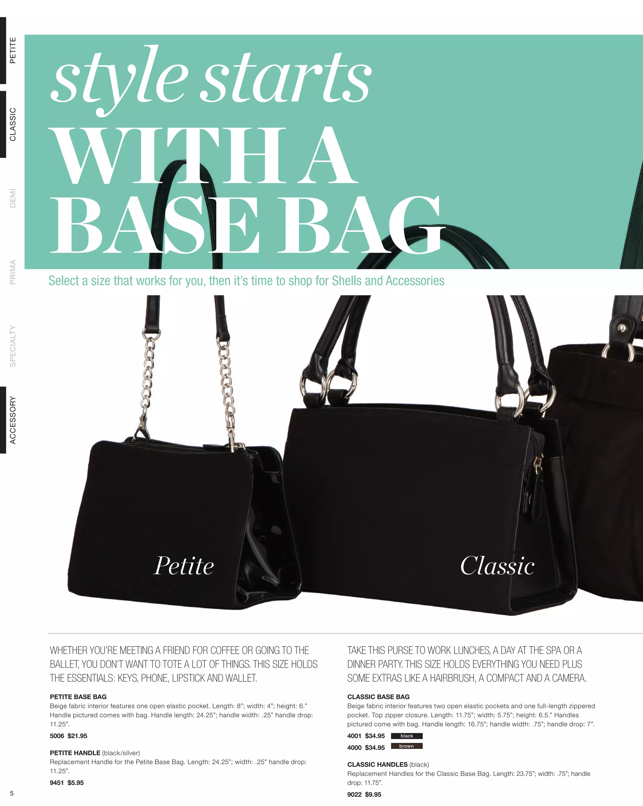 style starts
PETITE




            WITH A
CLASSIC




            BASE BAG
DEMI
PRIMA




            Select a size that works for you, then it’s time to shop for Shells and Accessories
SPECIALTY
ACCESSORY




                                               Petite                                                                                          Classic


            WHETHER YOU’RE MEETING A FRIEND FOR COFFEE OR GOING TO THE                                   TAKE THIS PURSE TO WORK LUNCHES, A DAY AT THE SPA OR A
            BALLET, YOU DON’T WANT TO TOTE A LOT OF THINGS. THIS SIZE HOLDS                              DINNER PARTY. THIS SIZE HOLDS EVERYTHING YOU NEED PLUS
            THE ESSENTIALS: KEYS, PHONE, LIPSTICK AND WALLET.                                            SOME EXTRAS LIKE A HAIRBRUSH, A COMPACT AND A CAMERA.
            PETITE BASE BAG                                                                              CLASSIC BASE BAG
            Beige fabric interior features one open elastic pocket. Length: 8”; width: 4”; height: 6.”   Beige fabric interior features two open elastic pockets and one full-length zippered
            Handle pictured comes with bag. Handle length: 24.25”; handle width: .25” handle drop:       pocket. Top zipper closure. Length: 11.75”; width: 5.75”; height: 6.5.” Handles
            11.25”.                                                                                      pictured come with bag. Handle length: 16.75”; handle width: .75”; handle drop: 7”.
            5006 $21.95                                                                                  4001 $34.95       black

                                                                                                         4000 $34.95      brown
            PETITE HANDLE (black/silver)
            Replacement Handle for the Petite Base Bag. Length: 24.25”; width: .25” handle drop:         CLASSIC HANDLES (black)
            11.25”.                                                                                      Replacement Handles for the Classic Base Bag. Length: 23.75”; width: .75”; handle
            9451 $5.95                                                                                   drop: 11.75”.
 5                                                                                                       9022 $9.95
 