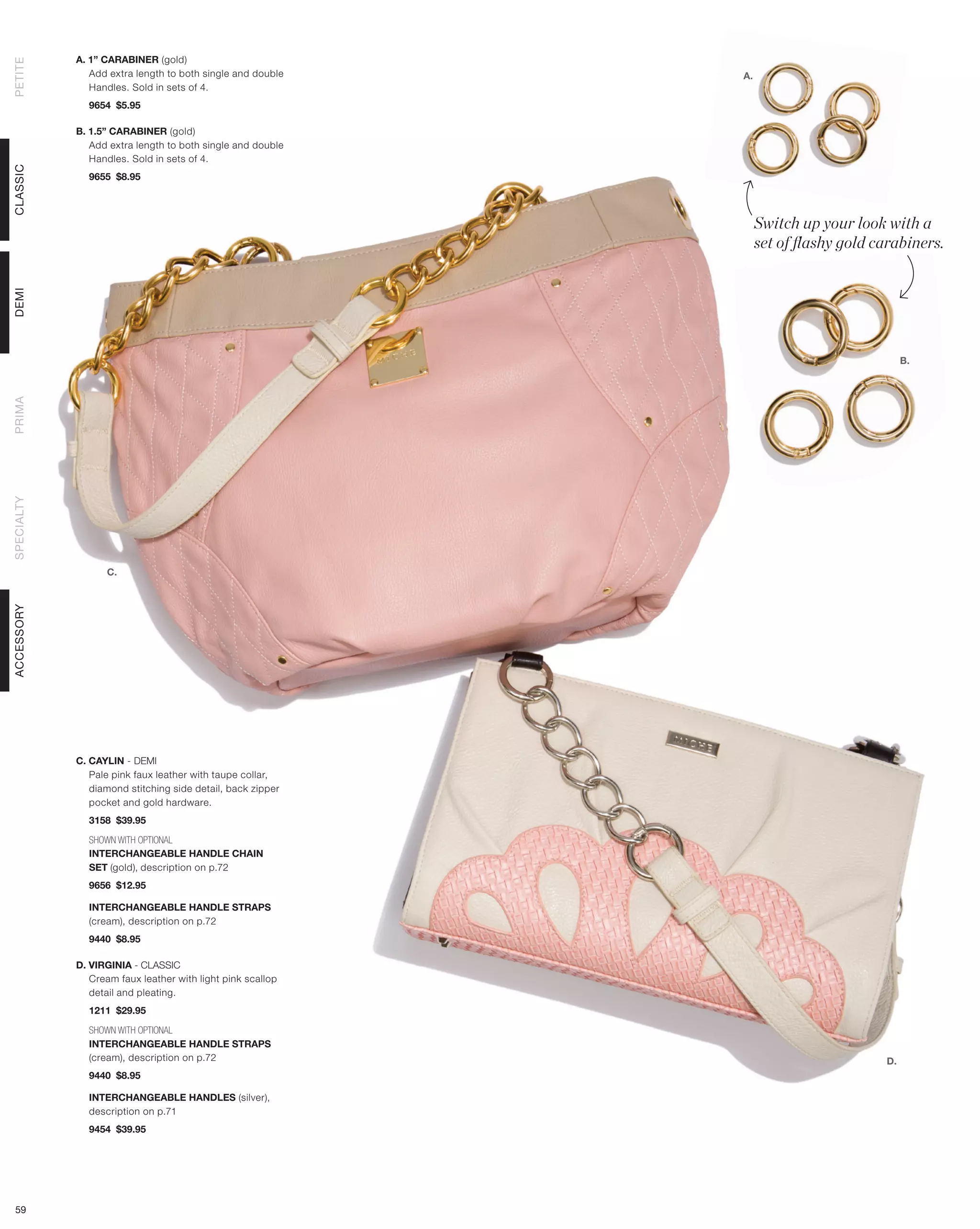 A. 1” CARABINER (gold)
PETITE



               Add extra length to both single and double   A.
               Handles. Sold in sets of 4.
              9654 $5.95

            B. 1.5” CARABINER (gold)
               Add extra length to both single and double
               Handles. Sold in sets of 4.
CLASSIC




              9655 $8.95



                                                                 Switch up your look with a
                                                                 set of flashy gold carabiners.
DEMI




                                                                                          B.
PRIMA
SPECIALTY




                  C.
ACCESSORY




            C. CAYLIN - DEMI
               Pale pink faux leather with taupe collar,
               diamond stitching side detail, back zipper
               pocket and gold hardware.
              3158 $39.95

              SHOWN WITH OPTIONAL
              INTERCHANGEABLE HANDLE CHAIN
              SET (gold), description on p.72
              9656 $12.95

              INTERCHANGEABLE HANDLE STRAPS
              (cream), description on p.72
              9440 $8.95

            D. VIRGINIA - CLASSIC
               Cream faux leather with light pink scallop
               detail and pleating.
              1211 $29.95

              SHOWN WITH OPTIONAL
              INTERCHANGEABLE HANDLE STRAPS
              (cream), description on p.72                                           D.
              9440 $8.95

              INTERCHANGEABLE HANDLES (silver),
              description on p.71
              9454 $39.95




 59
 