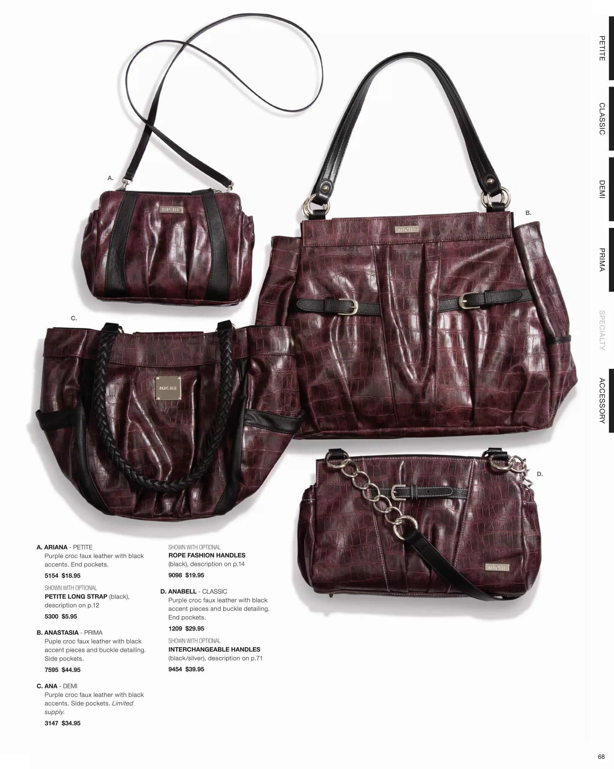 PETITE
                                                                                            CLASSIC
                         A.




                                                                                            DEMI
                                                                                  B.




                                                                                            PRIMA
                                                                                            SPECIALTY
            C.




                                                                                            ACCESSORY
                                                                                       D.




A. ARIANA - PETITE                         SHOWN WITH OPTIONAL
   Purple croc faux leather with black     ROPE FASHION HANDLES
   accents. End pockets.                   (black), description on p.14
  5154 $18.95                              9098 $19.95

  SHOWN WITH OPTIONAL
                                         D. ANABELL - CLASSIC
  PETITE LONG STRAP (black),
                                            Purple croc faux leather with black
  description on p.12
                                            accent pieces and buckle detailing.
  5300 $5.95                                End pockets.
                                           1209 $29.95
B. ANASTASIA - PRIMA
   Puple croc faux leather with black      SHOWN WITH OPTIONAL
   accent pieces and buckle detailing.     INTERCHANGEABLE HANDLES
   Side pockets.                           (black/silver), description on p.71
  7595 $44.95                              9454 $39.95

C. ANA - DEMI
   Purple croc faux leather with black
   accents. Side pockets. Limited
   supply.
  3147 $34.95




                                                                                            68
 