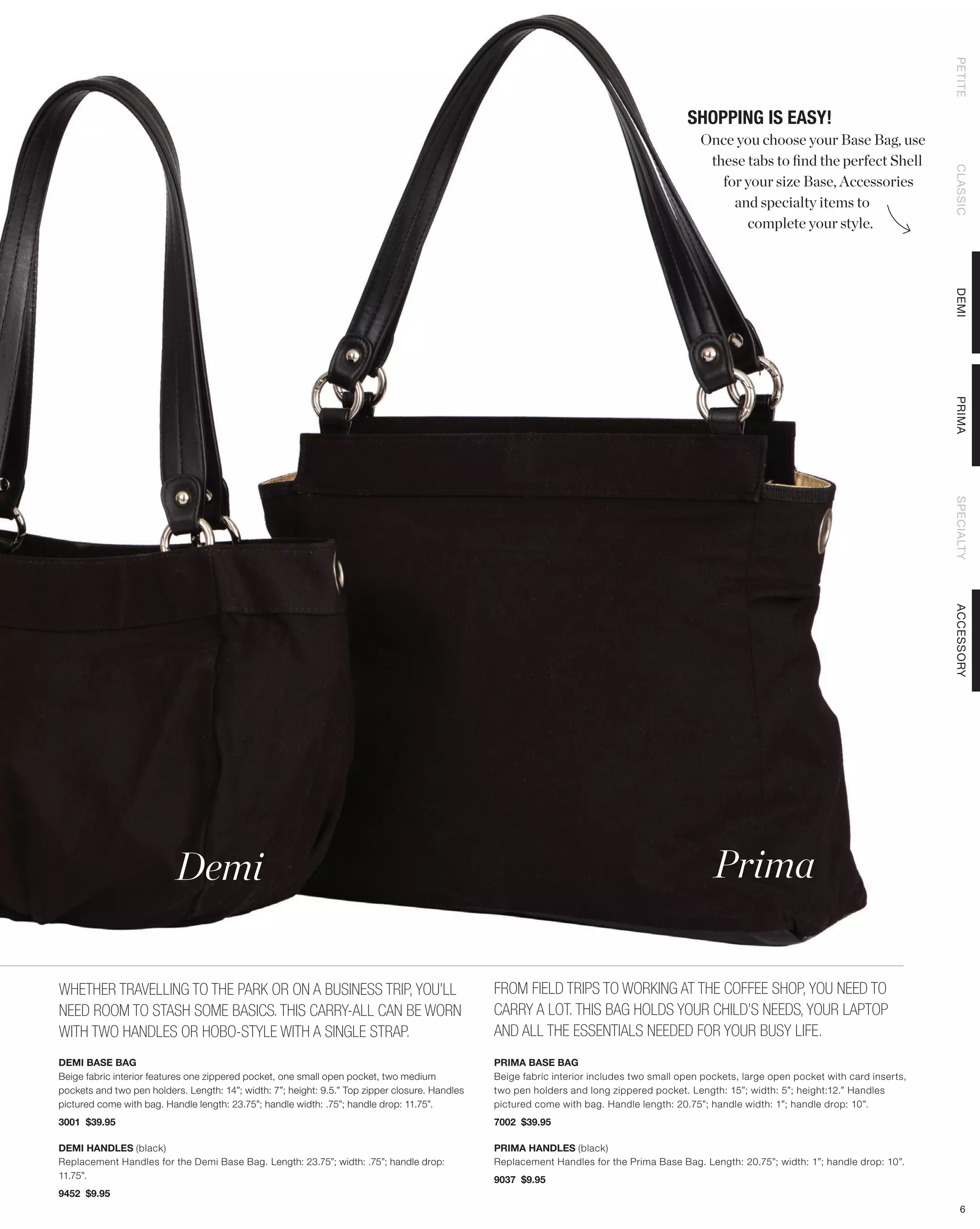 PETITE
                                                                                                                                           SHOPPING IS EASY!
                                                                                                                                              Once you choose your Base Bag, use
                                                                                                                                               these tabs to find the perfect Shell




                                                                                                                                                                                               CLASSIC
                                                                                                                                                 for your size Base, Accessories
                                                                                                                                                   and specialty items to
                                                                                                                                                     complete your style.




                                                                                                                                                                                               DEMI
                                                                                                                                                                                               PRIMA
                                                                                                                                                                                               SPECIALTY
                                                                                                                                                                                               ACCESSORY
                           Demi                                                                                                                  Prima


WHETHER TRAVELLING TO THE PARK OR ON A BUSINESS TRIP, YOU’LL                                     FROM FIELD TRIPS TO WORKING AT THE COFFEE SHOP, YOU NEED TO
NEED ROOM TO STASH SOME BASICS. THIS CARRY-ALL CAN BE WORN                                       CARRY A LOT. THIS BAG HOLDS YOUR CHILD’S NEEDS, YOUR LAPTOP
WITH TWO HANDLES OR HOBO-STYLE WITH A SINGLE STRAP.                                              AND ALL THE ESSENTIALS NEEDED FOR YOUR BUSY LIFE.
DEMI BASE BAG                                                                                    PRIMA BASE BAG
Beige fabric interior features one zippered pocket, one small open pocket, two medium            Beige fabric interior includes two small open pockets, large open pocket with card inserts,
pockets and two pen holders. Length: 14”; width: 7”; height: 9.5.” Top zipper closure. Handles   two pen holders and long zippered pocket. Length: 15”; width: 5”; height:12.” Handles
pictured come with bag. Handle length: 23.75”; handle width: .75”; handle drop: 11.75”.          pictured come with bag. Handle length: 20.75”; handle width: 1”; handle drop: 10”.
3001 $39.95                                                                                      7002 $39.95

DEMI HANDLES (black)                                                                             PRIMA HANDLES (black)
Replacement Handles for the Demi Base Bag. Length: 23.75”; width: .75”; handle drop:             Replacement Handles for the Prima Base Bag. Length: 20.75”; width: 1”; handle drop: 10”.
11.75”.                                                                                          9037 $9.95
9452 $9.95
                                                                                                                                                                                                  6
 