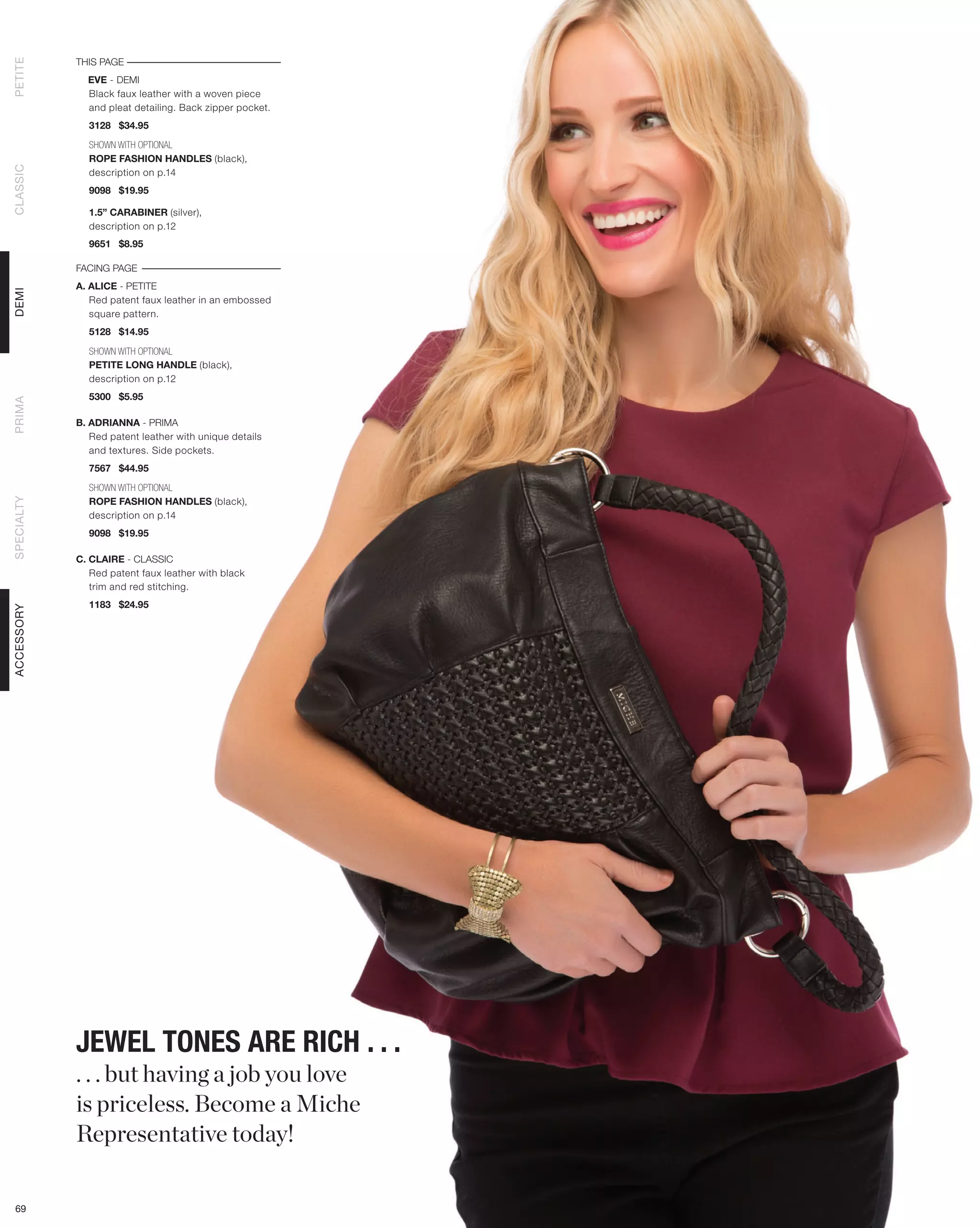 THIS PAGE
PETITE




              EVE - DEMI
              Black faux leather with a woven piece
              and pleat detailing. Back zipper pocket.
              3128 $34.95

              SHOWN WITH OPTIONAL
              ROPE FASHION HANDLES (black),
CLASSIC




              description on p.14
              9098 $19.95

              1.5” CARABINER (silver),
              description on p.12
              9651 $8.95

            FACING PAGE
            A. ALICE - PETITE
DEMI




               Red patent faux leather in an embossed
               square pattern.
              5128 $14.95

              SHOWN WITH OPTIONAL
              PETITE LONG HANDLE (black),
              description on p.12
              5300 $5.95
PRIMA




            B. ADRIANNA - PRIMA
               Red patent leather with unique details
               and textures. Side pockets.
              7567 $44.95

              SHOWN WITH OPTIONAL
              ROPE FASHION HANDLES (black),
SPECIALTY




              description on p.14
              9098 $19.95

            C. CLAIRE - CLASSIC
               Red patent faux leather with black
               trim and red stitching.
              1183 $24.95
ACCESSORY




            JEWEL TONES ARE RICH . . .
            . . . but having a job you love
            is priceless. Become a Miche
            Representative today!

 69
 