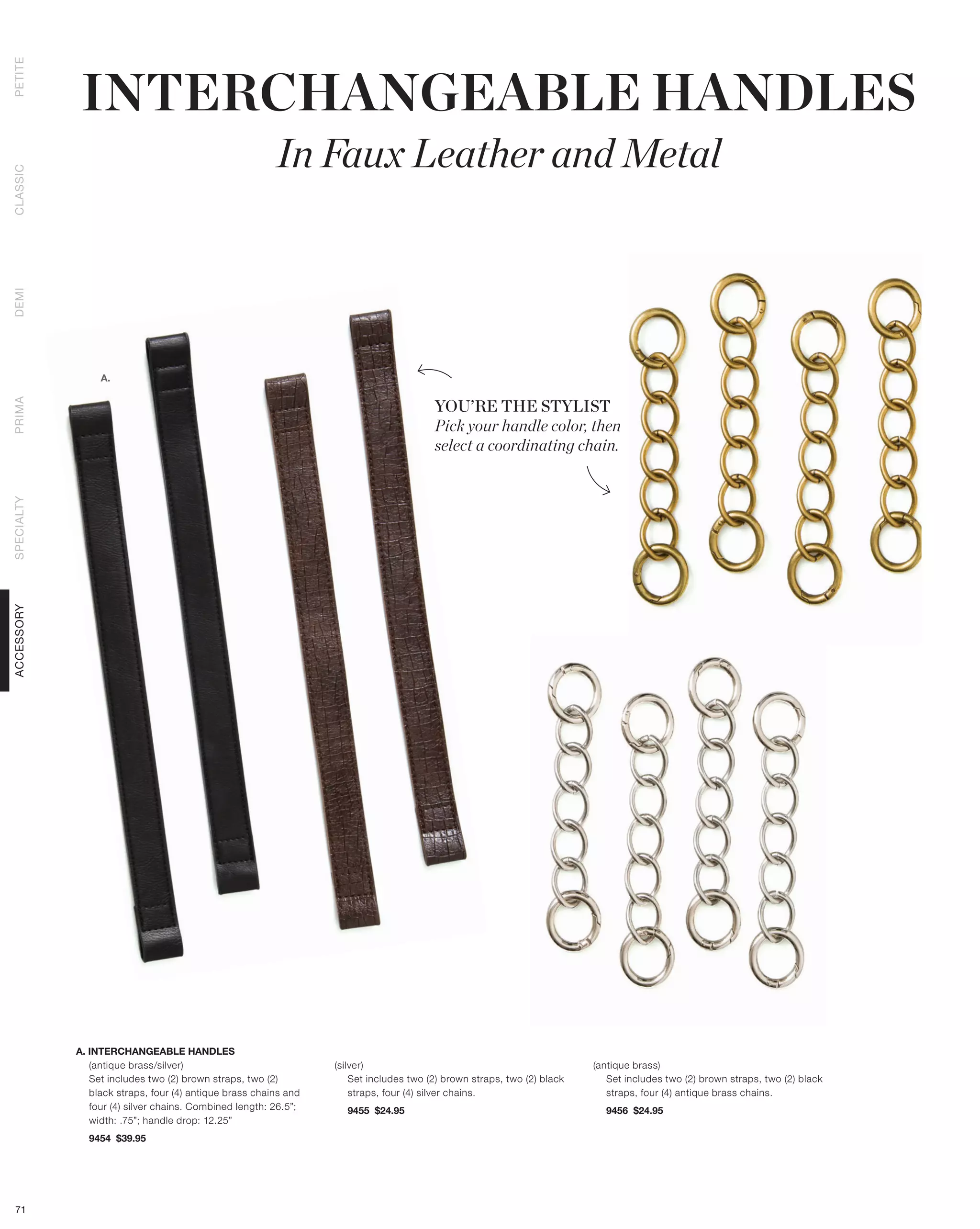 INTERCHANGEABLE HANDLES
PETITE




                                                        In Faux Leather and Metal
CLASSIC
DEMI




                 A.


                                                                                       YOU’RE THE STYLIST
PRIMA




                                                                                       Pick your handle color, then
                                                                                       select a coordinating chain.
SPECIALTY
ACCESSORY




            A. INTERCHANGEABLE HANDLES
               (antique brass/silver)                            (silver)                                               (antique brass)
               Set includes two (2) brown straps, two (2)            Set includes two (2) brown straps, two (2) black      Set includes two (2) brown straps, two (2) black
               black straps, four (4) antique brass chains and       straps, four (4) silver chains.                       straps, four (4) antique brass chains.
               four (4) silver chains. Combined length: 26.5”;     9455 $24.95                                            9456 $24.95
               width: .75”; handle drop: 12.25”
              9454 $39.95




 71
 