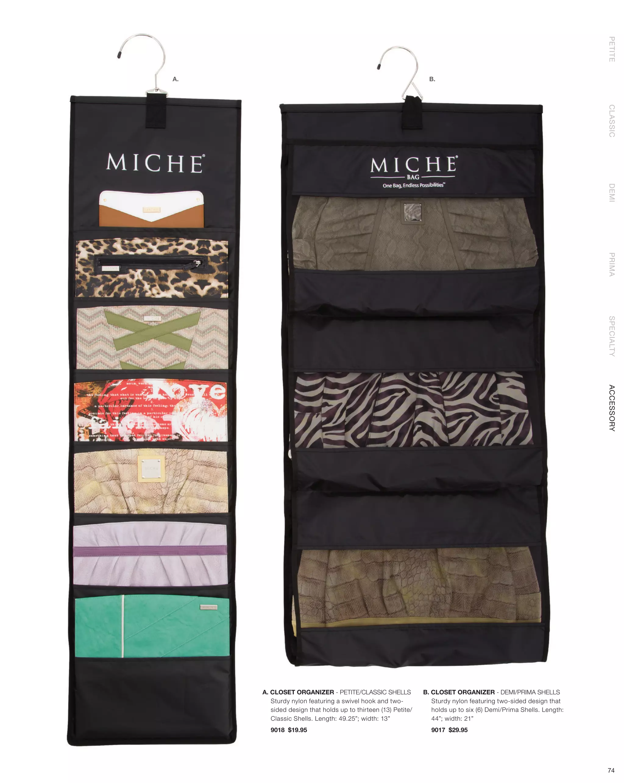 PETITE
A.                                                              B.




                                                                                                                  CLASSIC
                                                                                                                  DEMI
                                                                                                                  PRIMA
                                                                                                                  SPECIALTY
                                                                                                                  ACCESSORY




     A. CLOSET ORGANIZER - PETITE/CLASSIC SHELLS              B. CLOSET ORGANIZER - DEMI/PRIMA SHELLS
        Sturdy nylon featuring a swivel hook and two-            Sturdy nylon featuring two-sided design that
        sided design that holds up to thirteen (13) Petite/      holds up to six (6) Demi/Prima Shells. Length:
        Classic Shells. Length: 49.25”; width: 13”               44”; width: 21”
       9018 $19.95                                              9017 $29.95




                                                                                                                  74
 