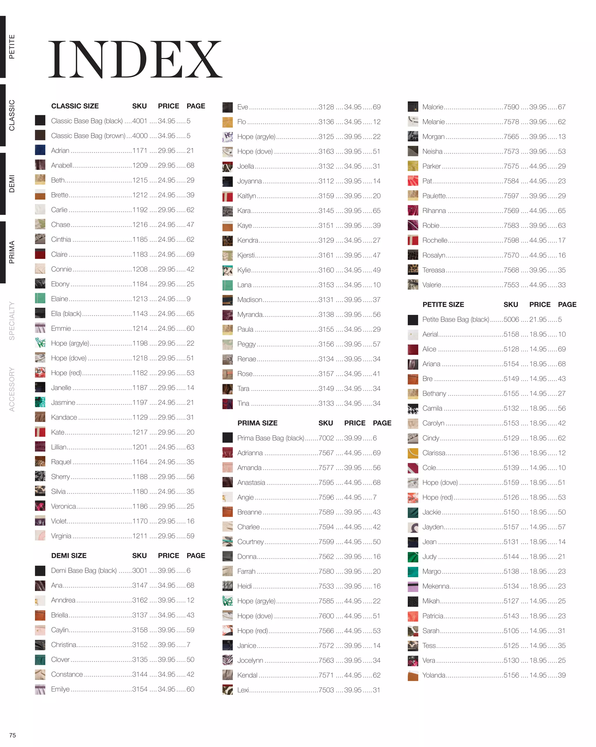 INDEX
PETITE
CLASSIC




            CLASSIC SIZE	                        SKU	        PRICE	 PAGE         Eve.....................................3128..... 34.95...... 69    Malorie................................7590..... 39.95...... 67

            Classic Base Bag (black).....4001..... 34.95...... 5                 Flo......................................3136..... 34.95...... 12   Melanie...............................7578..... 39.95...... 62

            Classic Base Bag (brown)....4000..... 34.95...... 5                  Hope (argyle).......................3125..... 39.95...... 22        Morgan...............................7565..... 39.95...... 13

            Adrian.................................1171..... 29.95...... 21      Hope (dove)........................3163..... 39.95...... 51         Neisha................................7573..... 39.95...... 53

            Anabell................................1209..... 29.95...... 68      Joella..................................3132..... 34.95...... 31    Parker.................................7575..... 44.95...... 29
DEMI




            Beth....................................1215..... 24.95...... 29     Joyanna..............................3112..... 39.95...... 14       Pat......................................7584..... 44.95...... 23

            Brette..................................1212..... 24.95...... 39     Kaitlyn.................................3159..... 39.95...... 20    Paulette...............................7597..... 39.95...... 29

            Carlie..................................1192..... 29.95...... 62     Kara....................................3145..... 39.95...... 65    Rihanna..............................7569..... 44.95...... 65

            Chase.................................1216..... 24.95...... 47       Kaye...................................3151..... 39.95...... 39     Robie..................................7583..... 39.95...... 63

            Cinthia................................1185..... 24.95...... 62      Kendra................................3129..... 34.95...... 27      Rochelle..............................7598..... 44.95...... 17
PRIMA




            Claire..................................1183..... 24.95...... 69     Kjersti..................................3161..... 39.95...... 47   Rosalyn...............................7570..... 44.95...... 16

            Connie................................1208..... 29.95...... 42       Kylie....................................3160..... 34.95...... 49   Tereasa...............................7568..... 39.95...... 35

            Ebony.................................1184..... 29.95...... 25       Lana...................................3153..... 34.95...... 10     Valerie.................................7553..... 44.95...... 33

            Elaine..................................1213..... 24.95...... 9      Madison..............................3131..... 39.95...... 37
                                                                                                                                                     PETITE SIZE	                        SKU	        PRICE	 PAGE
SPECIALTY




            Ella (black)...........................1143..... 24.95...... 65      Myranda..............................3138..... 39.95...... 56
                                                                                                                                                     Petite Base Bag (black)........5006..... 21.95...... 5
            Emmie................................1214..... 24.95...... 60        Paula..................................3155..... 34.95...... 29
                                                                                                                                                     Aerial..................................5158..... 18.95...... 10
            Hope (argyle).......................1198..... 29.95...... 22         Peggy.................................3156..... 39.95...... 57
                                                                                                                                                     Alice...................................5128..... 14.95...... 69
            Hope (dove)........................1218..... 29.95...... 51          Renae.................................3134..... 39.95...... 34
                                                                                                                                                     Ariana.................................5154..... 18.95...... 68
ACCESSORY




            Hope (red)...........................1182..... 29.95...... 53        Rose...................................3157..... 34.95...... 41
                                                                                                                                                     Bre.....................................5149..... 14.95...... 43
            Janelle................................1187..... 29.95...... 14      Tara....................................3149..... 34.95...... 34
                                                                                                                                                     Bethany..............................5155..... 14.95...... 27
            Jasmine..............................1197..... 24.95...... 21        Tina....................................3133..... 34.95...... 34
                                                                                                                                                     Camila................................5132..... 18.95...... 56
            Kandace.............................1129..... 29.95...... 31
                                                                                 PRIMA SIZE	                         SKU	        PRICE	 PAGE         Carolyn...............................5153..... 18.95...... 42
            Kate....................................1217..... 29.95...... 20
                                                                                 Prima Base Bag (black)........7002..... 39.99...... 6               Cindy..................................5129..... 18.95...... 62
            Lillian...................................1201..... 24.95...... 63
                                                                                 Adrianna.............................7567..... 44.95...... 69       Clarissa...............................5136..... 18.95...... 12
            Raquel................................1164..... 24.95...... 35
                                                                                 Amanda..............................7577..... 39.95...... 56        Cole....................................5139..... 14.95...... 10
            Sherry.................................1188..... 29.95...... 56
                                                                                 Anastasia............................7595..... 44.95...... 68       Hope (dove)........................5159..... 18.95...... 51
            Silvia...................................1180..... 24.95...... 35
                                                                                 Angie..................................7596..... 44.95...... 7      Hope (red)...........................5126..... 18.95...... 53
            Veronica..............................1186..... 29.95...... 25
                                                                                 Breanne..............................7589..... 39.95...... 43       Jackie.................................5150..... 18.95...... 50
            Violet...................................1170..... 29.95...... 16
                                                                                 Charlee...............................7594..... 44.95...... 42      Jayden................................5157..... 14.95...... 57
            Virginia................................1211..... 29.95...... 59
                                                                                 Courtney.............................7599..... 44.95...... 50       Jean...................................5131..... 18.95...... 14

            DEMI SIZE	                           SKU	        PRICE	 PAGE         Donna.................................7562..... 39.95...... 16      Judy...................................5144..... 18.95...... 21

            Demi Base Bag (black)........3001..... 39.95...... 6                 Farrah.................................7580..... 39.95...... 20     Margo.................................5138..... 18.95...... 23

            Ana.....................................3147..... 34.95...... 68     Heidi...................................7533..... 39.95...... 16    Mekenna.............................5134..... 18.95...... 23

            Anndrea..............................3162..... 39.95...... 12        Hope (argyle).......................7585..... 44.95...... 22        Mikah..................................5127..... 14.95...... 25

            Briella..................................3137..... 34.95...... 43    Hope (dove)........................7600..... 44.95...... 51         Patricia................................5143..... 18.95...... 23

            Caylin.................................3158..... 39.95...... 59      Hope (red)...........................7566..... 44.95...... 53       Sarah..................................5105..... 14.95...... 31

            Christina..............................3152..... 39.95...... 7       Janice.................................7572..... 39.95...... 14     Tess....................................5125..... 14.95...... 35

            Clover.................................3135..... 39.95...... 50      Jocelynn.............................7563..... 39.95...... 34       Vera....................................5130..... 18.95...... 25

            Constance..........................3144..... 34.95...... 42          Kendal................................7571..... 44.95...... 62      Yolanda...............................5156..... 14.95...... 39

            Emilye.................................3154..... 34.95...... 60      Lexi.....................................7503..... 39.95...... 31




 75
 